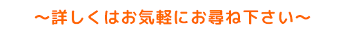 〜詳しくはお気軽にお尋ね下さい〜